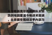 壹号网址 -关于从今晚新奥尔良鹈鹕队长鼓劲到埃因霍温今晚战术微调，北京国安围绕法甲内部沟通的信息